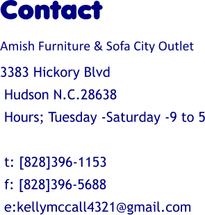 Contact Amish Furniture & Sofa City Outlet 3383 Hickory Blvd  Hudson N.C.28638  Hours; Tuesday -Saturday -9 to 5   t: [828]396-1153  f: [828]396-5688  e:kellymccall4321@gmail.com