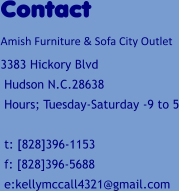Contact Amish Furniture & Sofa City Outlet 3383 Hickory Blvd  Hudson N.C.28638  Hours; Tuesday-Saturday -9 to 5   t: [828]396-1153  f: [828]396-5688  e:kellymccall4321@gmail.com